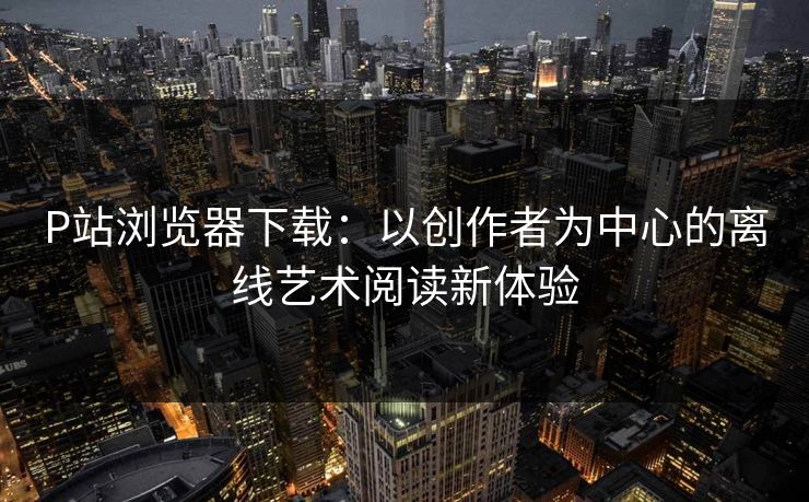 P站浏览器下载：以创作者为中心的离线艺术阅读新体验
