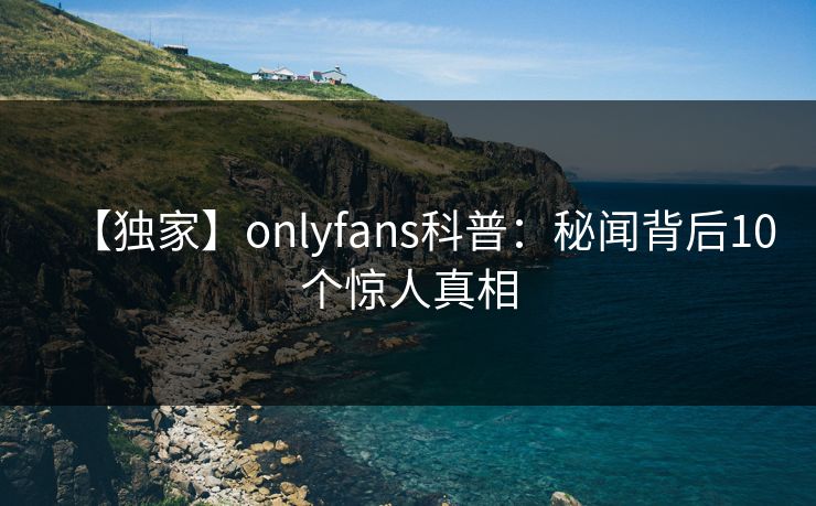 【独家】onlyfans科普：秘闻背后10个惊人真相