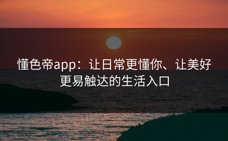懂色帝app：让日常更懂你、让美好更易触达的生活入口