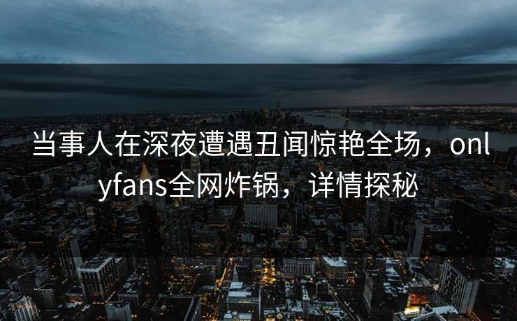 当事人在深夜遭遇丑闻惊艳全场，onlyfans全网炸锅，详情探秘
