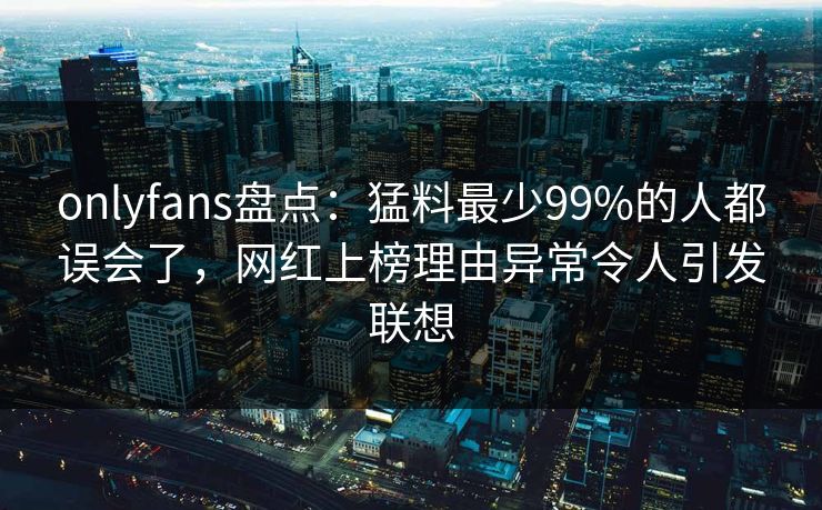 onlyfans盘点:猛料最少99%的人都误会了,网红上榜理由异常令人引发联想