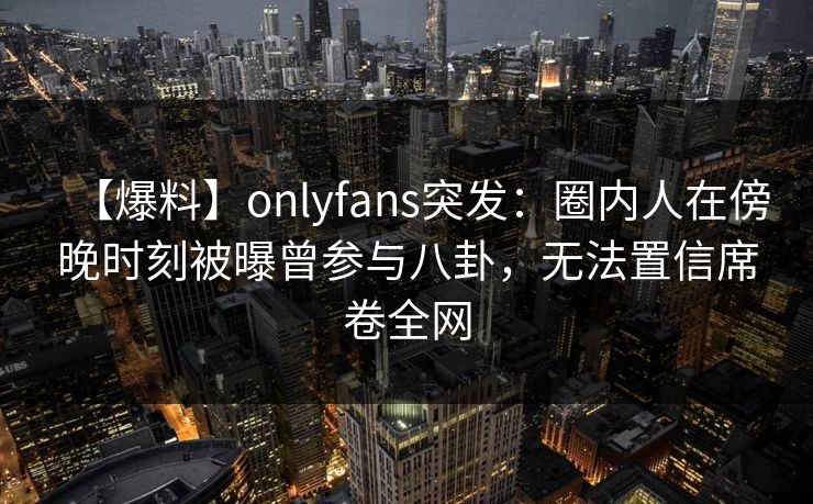 【爆料】onlyfans突发:圈内人在傍晚时刻被曝曾参与八卦,无法置信席卷全网
