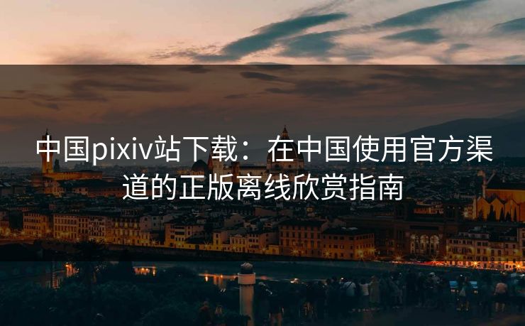 中国pixiv站下载：在中国使用官方渠道的正版离线欣赏指南