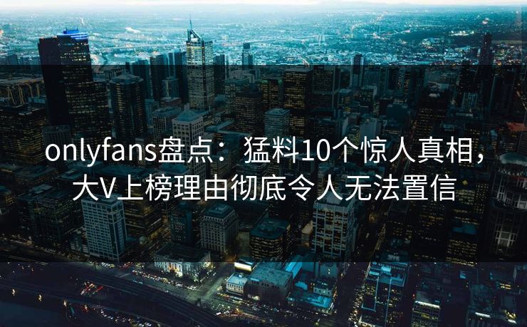 onlyfans盘点:猛料10个惊人真相,大V上榜理由彻底令人无法置信