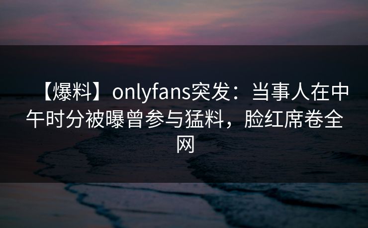 【爆料】onlyfans突发:当事人在中午时分被曝曾参与猛料,脸红席卷全网
