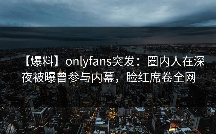 【爆料】onlyfans突发:圈内人在深夜被曝曾参与内幕,脸红席卷全网