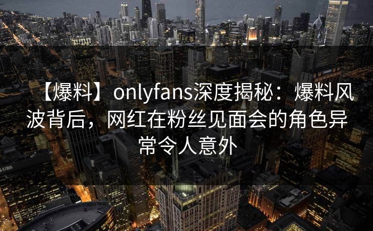 【爆料】onlyfans深度揭秘:爆料风波背后,网红在粉丝见面会的角色异常令人意外