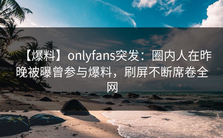 【爆料】onlyfans突发:圈内人在昨晚被曝曾参与爆料,刷屏不断席卷全网
