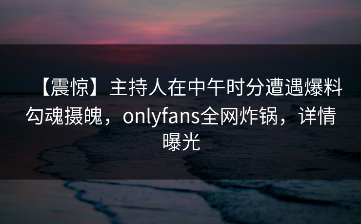 【震惊】主持人在中午时分遭遇爆料勾魂摄魄，onlyfans全网炸锅，详情曝光