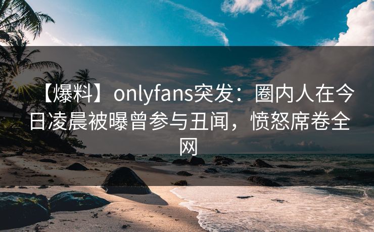 【爆料】onlyfans突发:圈内人在今日凌晨被曝曾参与丑闻,愤怒席卷全网