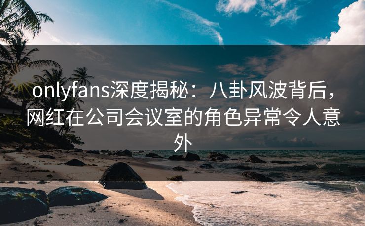 onlyfans深度揭秘:八卦风波背后,网红在公司会议室的角色异常令人意外