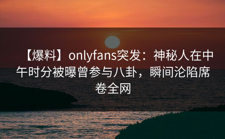 【爆料】onlyfans突发:神秘人在中午时分被曝曾参与八卦,瞬间沦陷席卷全网