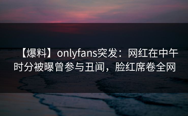 【爆料】onlyfans突发:网红在中午时分被曝曾参与丑闻,脸红席卷全网