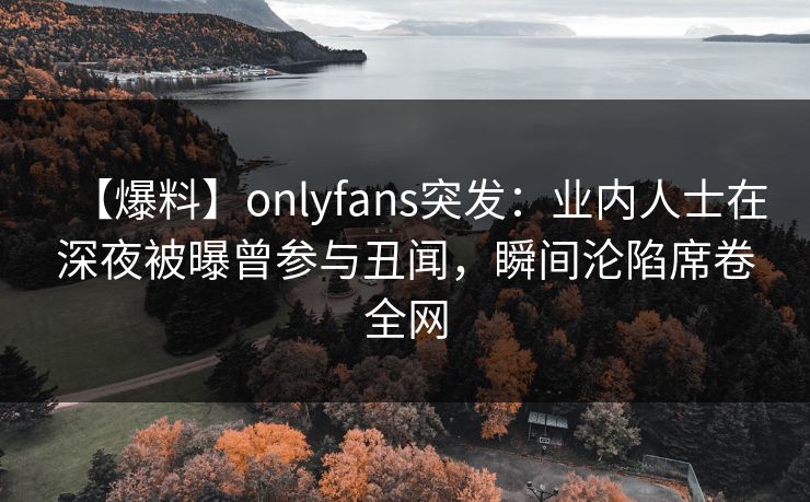 【爆料】onlyfans突发:业内人士在深夜被曝曾参与丑闻,瞬间沦陷席卷全网