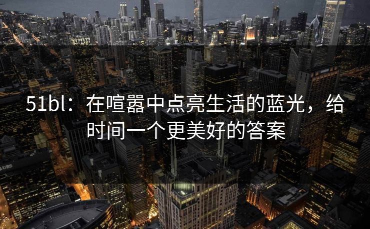 51bl：在喧嚣中点亮生活的蓝光，给时间一个更美好的答案