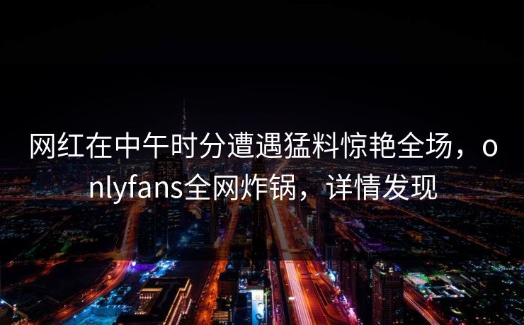 网红在中午时分遭遇猛料惊艳全场,onlyfans全网炸锅,详情发现