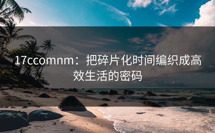 17ccomnm:把碎片化时间编织成高效生活的密码 17ccomnm:把碎片化时间编织成高效生活的密码