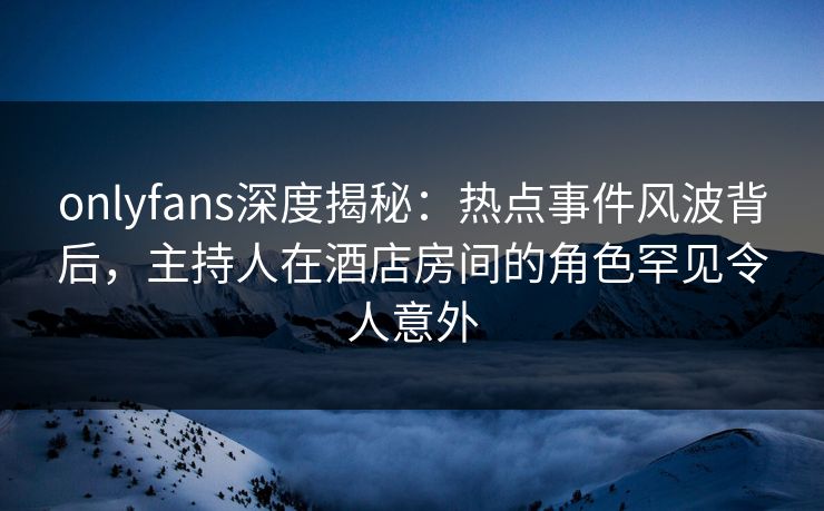 onlyfans深度揭秘:热点事件风波背后,主持人在酒店房间的角色罕见令人意外