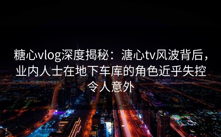 糖心vlog深度揭秘：溏心tv风波背后，业内人士在地下车库的角色近乎失控令人意外