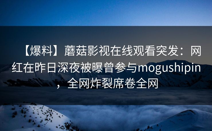 【爆料】蘑菇影视在线观看突发：网红在昨日深夜被曝曾参与mogushipin，全网炸裂席卷全网