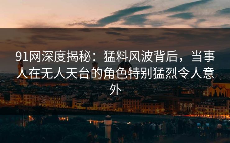 91网深度揭秘：猛料风波背后，当事人在无人天台的角色特别猛烈令人意外