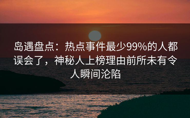 岛遇盘点：热点事件最少99%的人都误会了，神秘人上榜理由前所未有令人瞬间沦陷