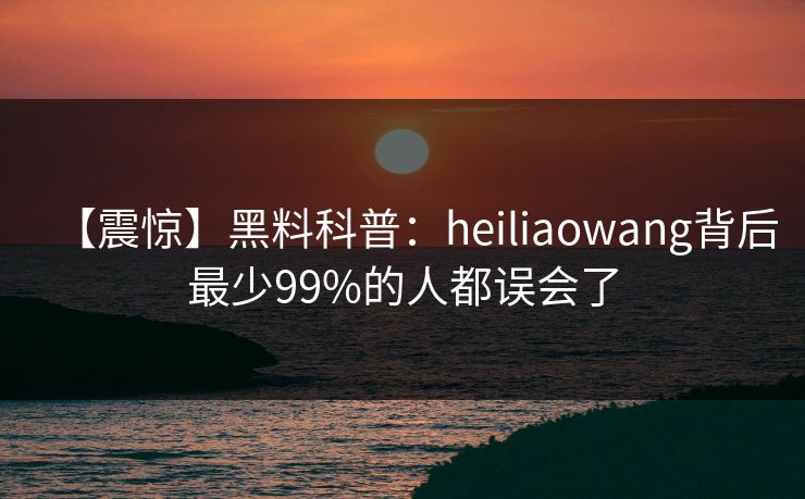 【震惊】黑料科普：heiliaowang背后最少99%的人都误会了
