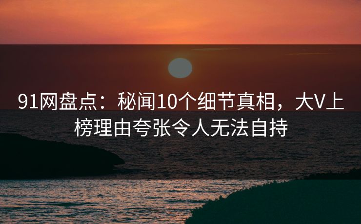91网盘点：秘闻10个细节真相，大V上榜理由夸张令人无法自持