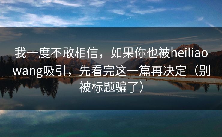 我一度不敢相信,如果你也被heiliaowang吸引,先看完这一篇再决定(别被标题骗了)
