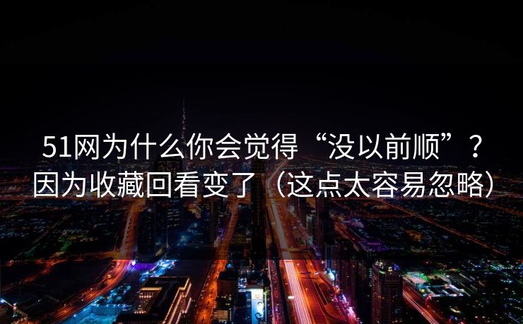 51网为什么你会觉得“没以前顺”？因为收藏回看变了（这点太容易忽略）