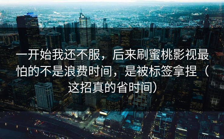 一开始我还不服，后来刷蜜桃影视最怕的不是浪费时间，是被标签拿捏（这招真的省时间）