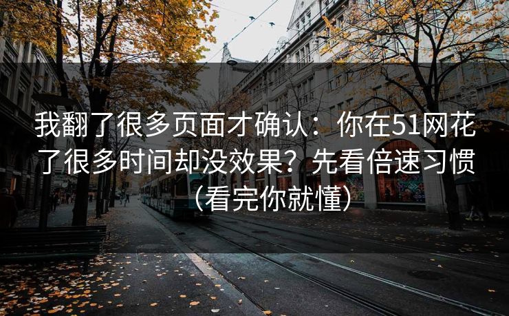 我翻了很多页面才确认：你在51网花了很多时间却没效果？先看倍速习惯（看完你就懂）
