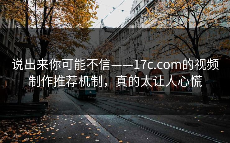 说出来你可能不信——17c.com的视频制作推荐机制,真的太让人心慌
